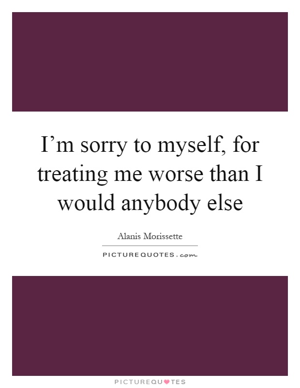 I'm sorry to myself, for treating me worse than I would anybody else Picture Quote #1