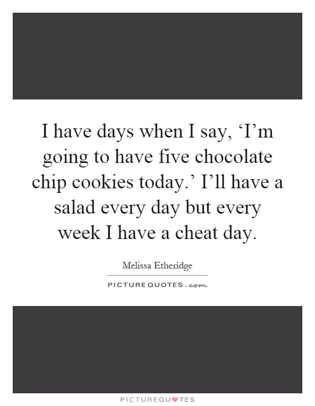 I have days when I say, ‘I'm going to have five chocolate chip cookies today.' I'll have a salad every day but every week I have a cheat day Picture Quote #1