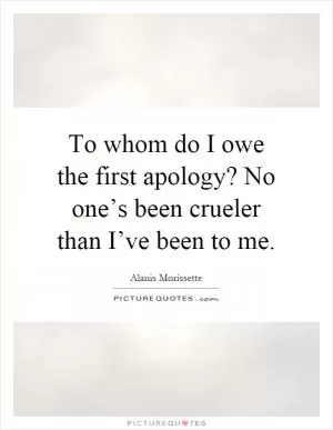 To whom do I owe the first apology? No one’s been crueler than I’ve been to me Picture Quote #1