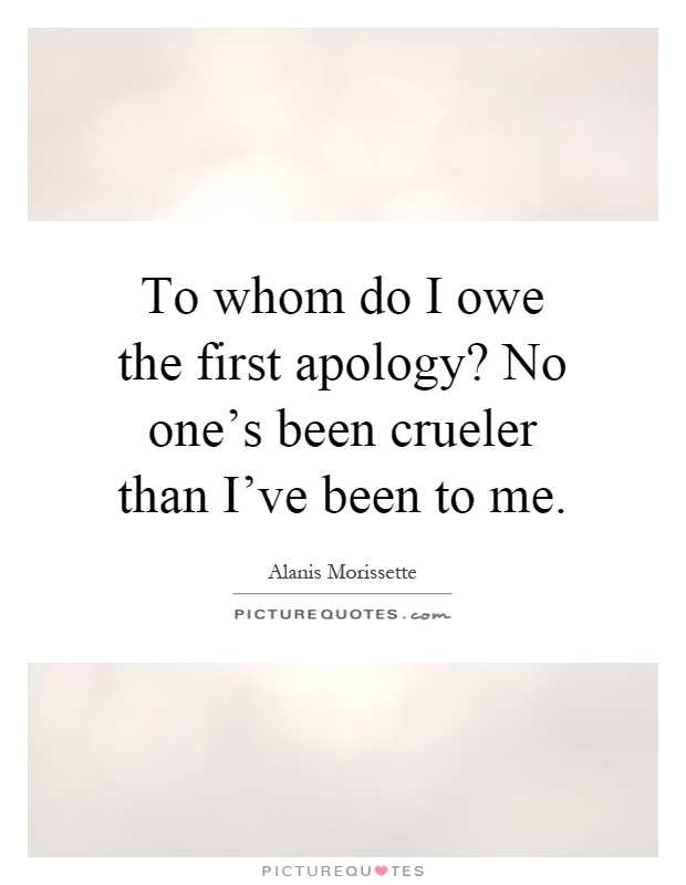 To whom do I owe the first apology? No one's been crueler than I've been to me Picture Quote #1