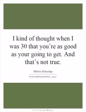 I kind of thought when I was 30 that you’re as good as your going to get. And that’s not true Picture Quote #1