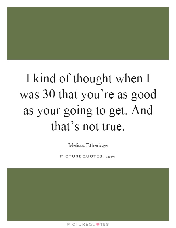 I kind of thought when I was 30 that you're as good as your going to get. And that's not true Picture Quote #1