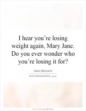 I hear you’re losing weight again, Mary Jane. Do you ever wonder who you’re losing it for? Picture Quote #1