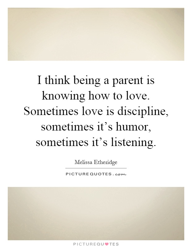 I think being a parent is knowing how to love. Sometimes love is discipline, sometimes it's humor, sometimes it's listening Picture Quote #1