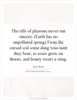 The rills of pleasure never run sincere, (Earth has no unpolluted spring) From the cursed soil some dang’rous taint they bear; so roses grow on thorns, and honey wears a sting Picture Quote #1