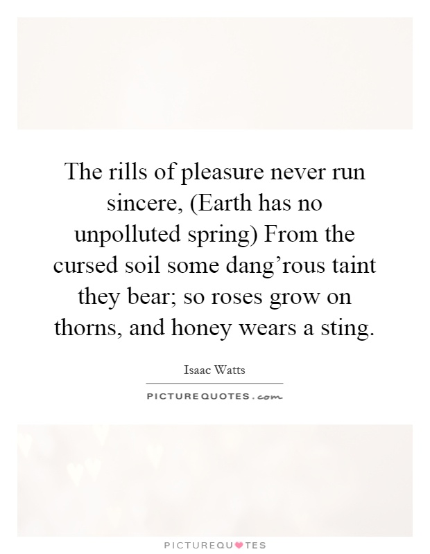 The rills of pleasure never run sincere, (Earth has no unpolluted spring) From the cursed soil some dang'rous taint they bear; so roses grow on thorns, and honey wears a sting Picture Quote #1
