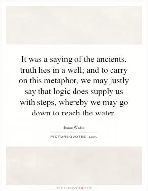 It was a saying of the ancients, truth lies in a well; and to carry on this metaphor, we may justly say that logic does supply us with steps, whereby we may go down to reach the water Picture Quote #1