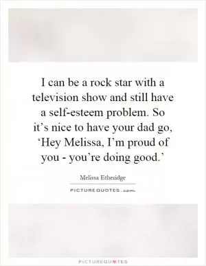 I can be a rock star with a television show and still have a self-esteem problem. So it’s nice to have your dad go, ‘Hey Melissa, I’m proud of you - you’re doing good.’ Picture Quote #1