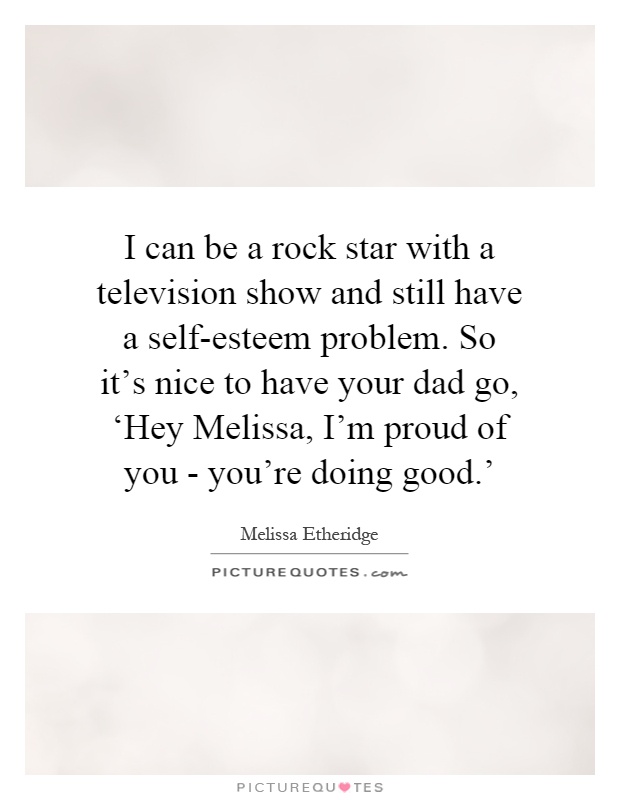 I can be a rock star with a television show and still have a self-esteem problem. So it's nice to have your dad go, ‘Hey Melissa, I'm proud of you - you're doing good.' Picture Quote #1