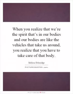 When you realize that we’re the spirit that’s in our bodies and our bodies are like the vehicles that take us around, you realize that you have to take care of that body Picture Quote #1