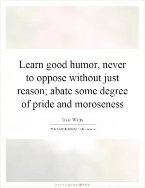 Learn good humor, never to oppose without just reason; abate some degree of pride and moroseness Picture Quote #1