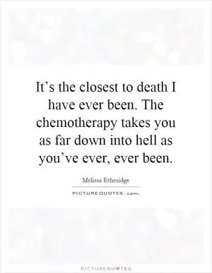It’s the closest to death I have ever been. The chemotherapy takes you as far down into hell as you’ve ever, ever been Picture Quote #1