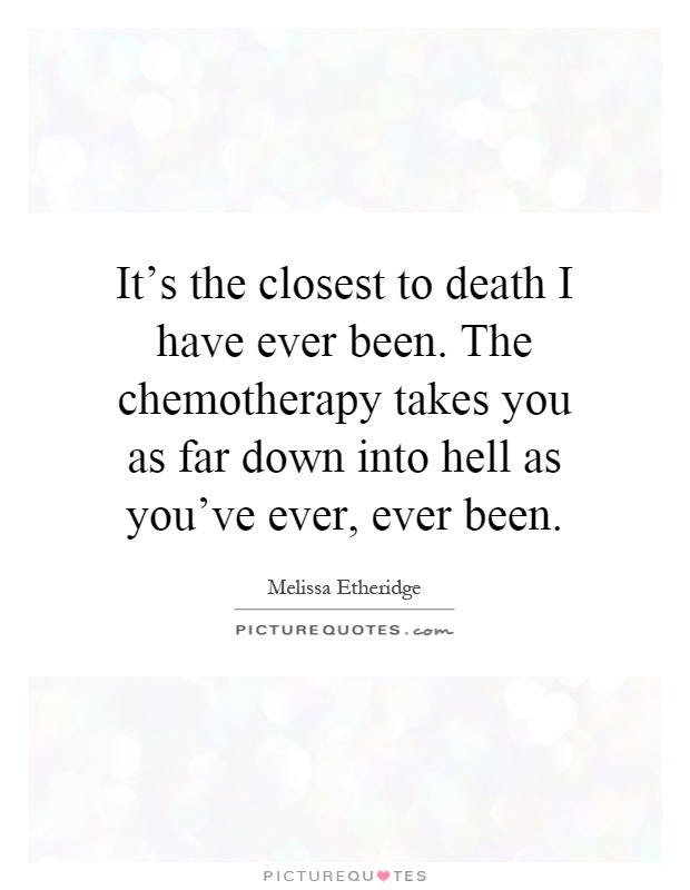 It's the closest to death I have ever been. The chemotherapy takes you as far down into hell as you've ever, ever been Picture Quote #1