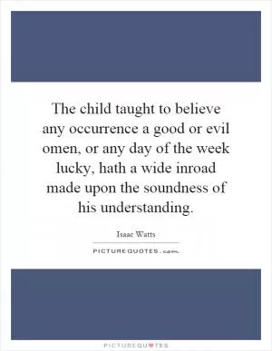 The child taught to believe any occurrence a good or evil omen, or any day of the week lucky, hath a wide inroad made upon the soundness of his understanding Picture Quote #1