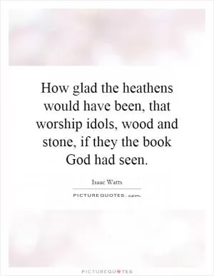 How glad the heathens would have been, that worship idols, wood and stone, if they the book God had seen Picture Quote #1