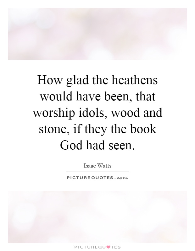 How glad the heathens would have been, that worship idols, wood and stone, if they the book God had seen Picture Quote #1