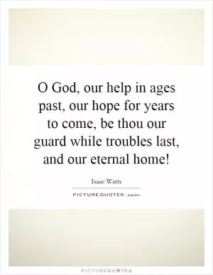 O God, our help in ages past, our hope for years to come, be thou our guard while troubles last, and our eternal home! Picture Quote #1