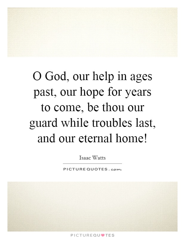 O God, our help in ages past, our hope for years to come, be thou our guard while troubles last, and our eternal home! Picture Quote #1