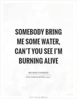 Somebody bring me some water, can’t you see I’m burning alive Picture Quote #1