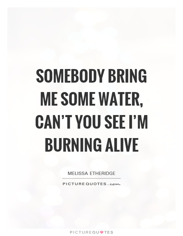 Somebody bring me some water, can't you see I'm burning alive Picture Quote #1