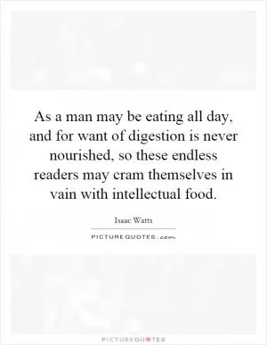 As a man may be eating all day, and for want of digestion is never nourished, so these endless readers may cram themselves in vain with intellectual food Picture Quote #1