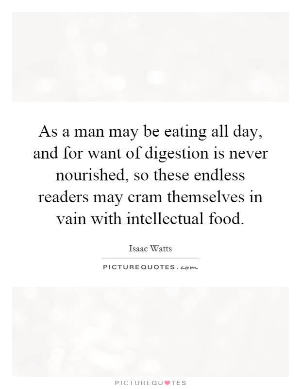As a man may be eating all day, and for want of digestion is never nourished, so these endless readers may cram themselves in vain with intellectual food Picture Quote #1