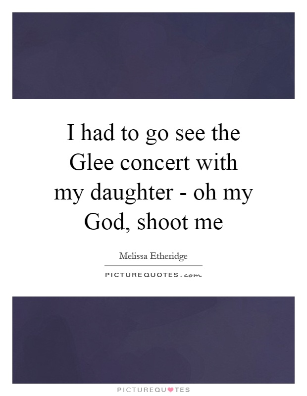 I had to go see the Glee concert with my daughter - oh my God, shoot me Picture Quote #1