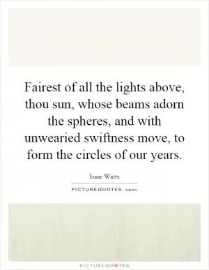 Fairest of all the lights above, thou sun, whose beams adorn the spheres, and with unwearied swiftness move, to form the circles of our years Picture Quote #1