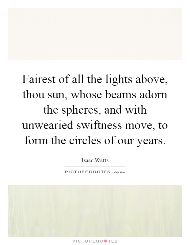 Fairest of all the lights above, thou sun, whose beams adorn the spheres, and with unwearied swiftness move, to form the circles of our years Picture Quote #1