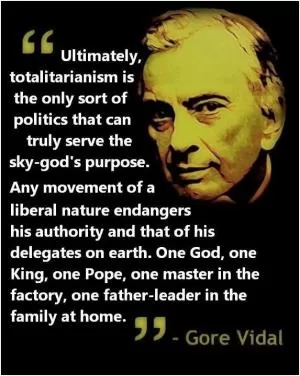 Ultimately, totalitarianism is the only sort of politics that can truly serve the sky-god’s purpose. Any movement of a liberal nature endangers his authority and that of his delegates on earth. One God, one King, one Pope, one master in the factory, one father-leader in the family at home Picture Quote #1