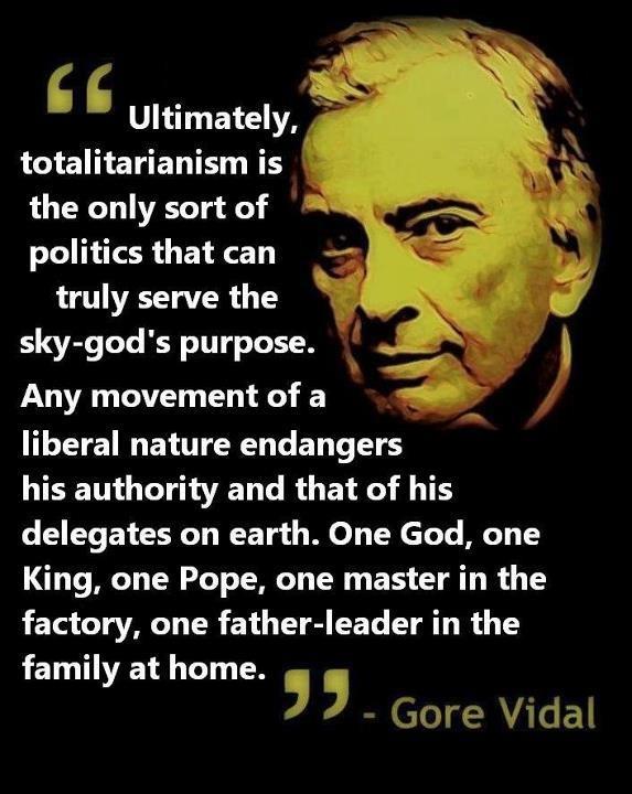 Ultimately, totalitarianism is the only sort of politics that can truly serve the sky-god's purpose. Any movement of a liberal nature endangers his authority and that of his delegates on earth. One God, one King, one Pope, one master in the factory, one father-leader in the family at home Picture Quote #1