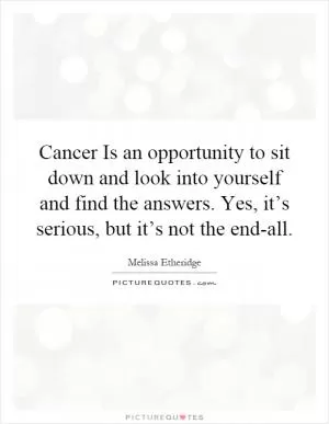 Cancer Is an opportunity to sit down and look into yourself and find the answers. Yes, it’s serious, but it’s not the end-all Picture Quote #1