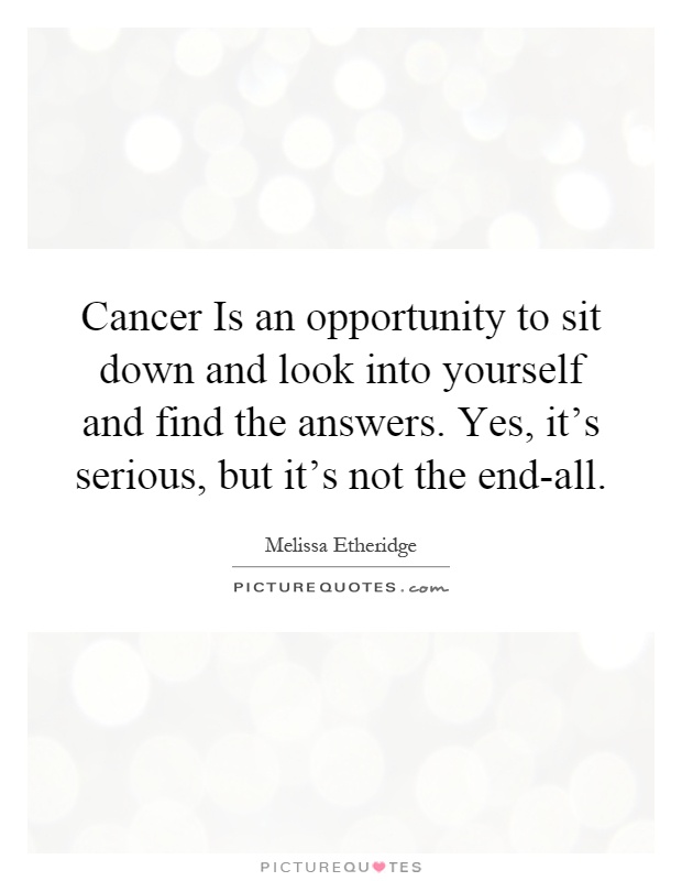 Cancer Is an opportunity to sit down and look into yourself and find the answers. Yes, it's serious, but it's not the end-all Picture Quote #1