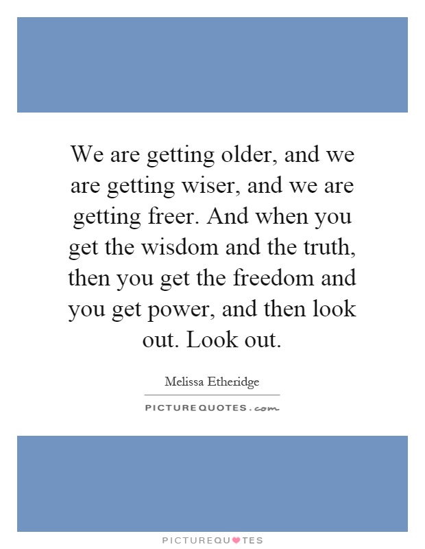We are getting older, and we are getting wiser, and we are getting freer. And when you get the wisdom and the truth, then you get the freedom and you get power, and then look out. Look out Picture Quote #1