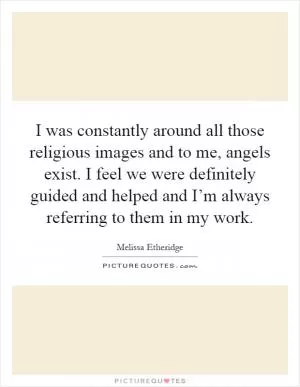 I was constantly around all those religious images and to me, angels exist. I feel we were definitely guided and helped and I’m always referring to them in my work Picture Quote #1