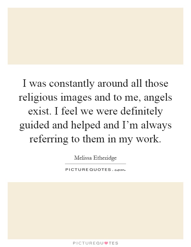 I was constantly around all those religious images and to me, angels exist. I feel we were definitely guided and helped and I'm always referring to them in my work Picture Quote #1