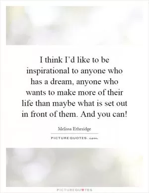 I think I’d like to be inspirational to anyone who has a dream, anyone who wants to make more of their life than maybe what is set out in front of them. And you can! Picture Quote #1