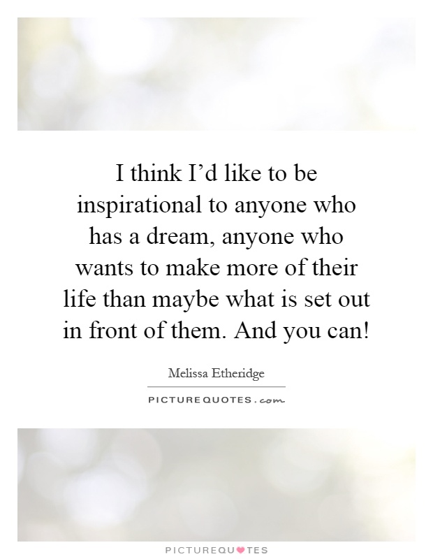 I think I'd like to be inspirational to anyone who has a dream, anyone who wants to make more of their life than maybe what is set out in front of them. And you can! Picture Quote #1