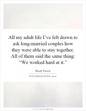 All my adult life I’ve felt drawn to ask long-married couples how they were able to stay together. All of them said the same thing: “We worked hard at it.” Picture Quote #1