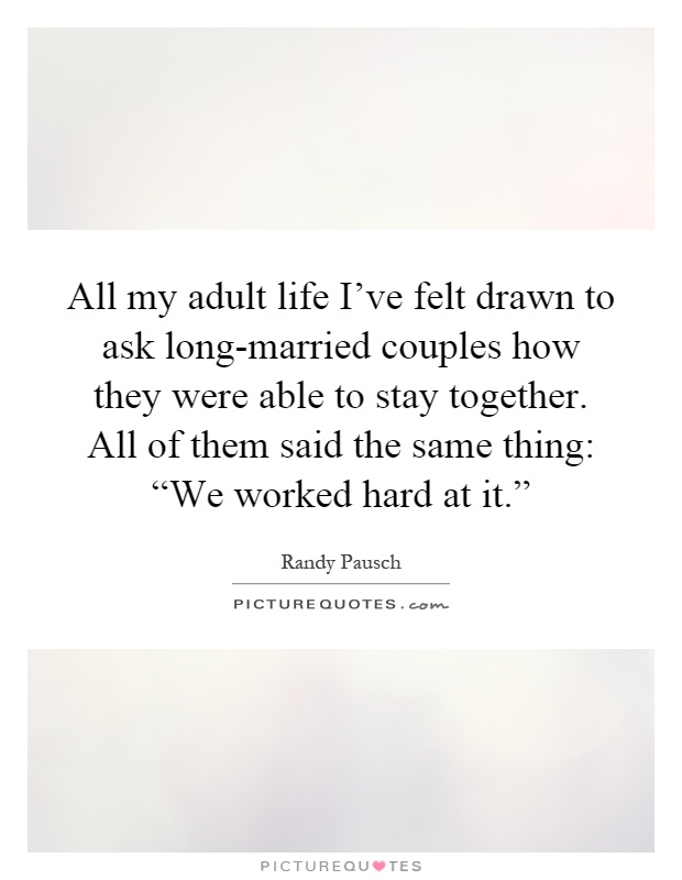 All my adult life I've felt drawn to ask long-married couples how they were able to stay together. All of them said the same thing: “We worked hard at it.” Picture Quote #1