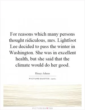 For reasons which many persons thought ridiculous, mrs. Lightfoot Lee decided to pass the winter in Washington. She was in excellent health, but she said that the climate would do her good Picture Quote #1