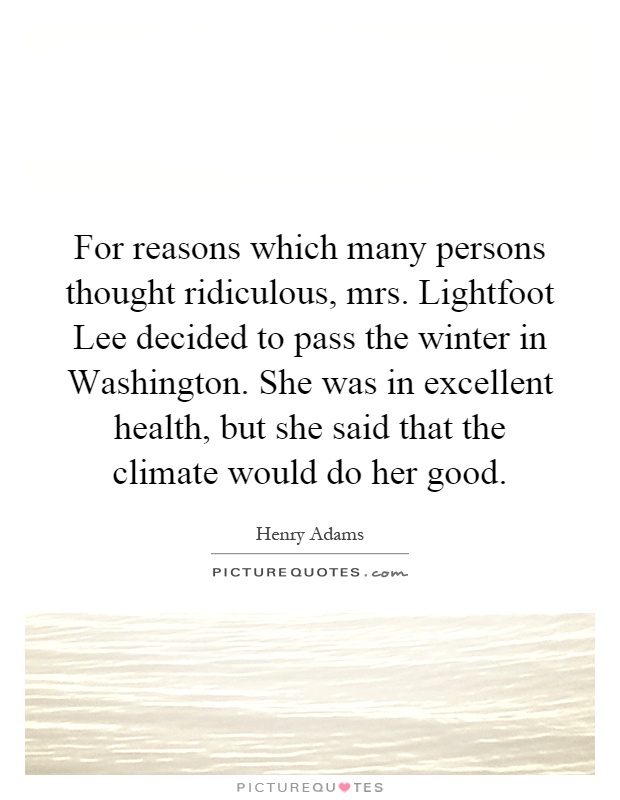 For reasons which many persons thought ridiculous, mrs. Lightfoot Lee decided to pass the winter in Washington. She was in excellent health, but she said that the climate would do her good Picture Quote #1