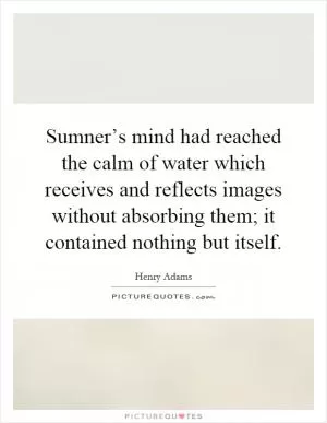 Sumner’s mind had reached the calm of water which receives and reflects images without absorbing them; it contained nothing but itself Picture Quote #1