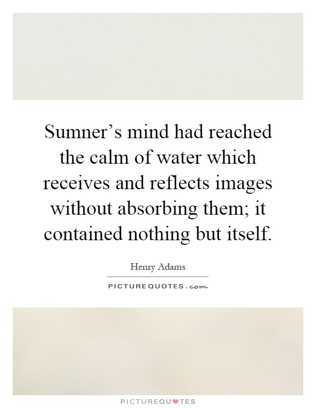 Sumner's mind had reached the calm of water which receives and reflects images without absorbing them; it contained nothing but itself Picture Quote #1