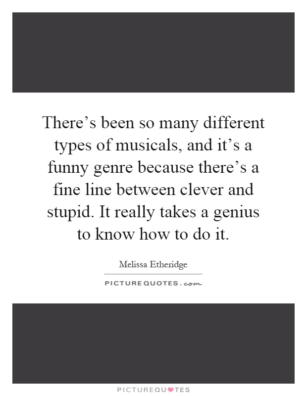 There's been so many different types of musicals, and it's a funny genre because there's a fine line between clever and stupid. It really takes a genius to know how to do it Picture Quote #1