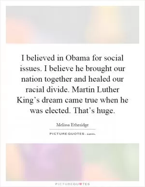 I believed in Obama for social issues. I believe he brought our nation together and healed our racial divide. Martin Luther King’s dream came true when he was elected. That’s huge Picture Quote #1