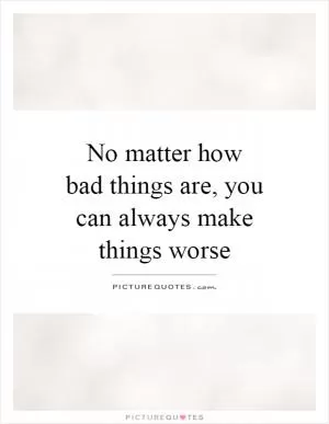 No matter how bad things are, you can always make things worse Picture Quote #1