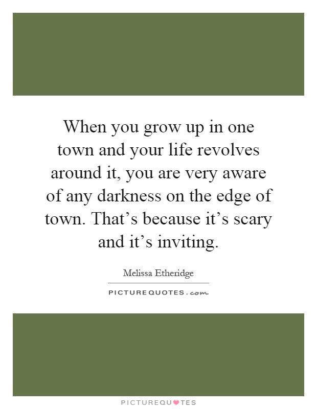 When you grow up in one town and your life revolves around it, you are very aware of any darkness on the edge of town. That's because it's scary and it's inviting Picture Quote #1