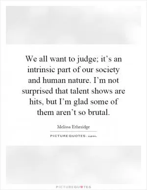 We all want to judge; it’s an intrinsic part of our society and human nature. I’m not surprised that talent shows are hits, but I’m glad some of them aren’t so brutal Picture Quote #1