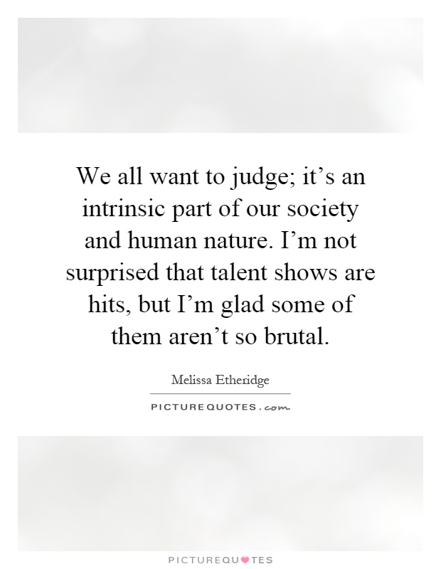 We all want to judge; it's an intrinsic part of our society and human nature. I'm not surprised that talent shows are hits, but I'm glad some of them aren't so brutal Picture Quote #1